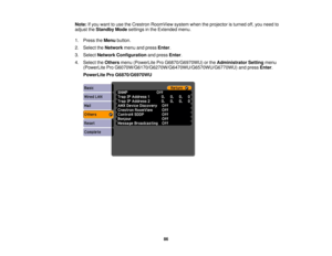 Page 86Note:
If you want to use the Crestron RoomView system when the projector is turned off, you need to
adjust the Standby Mode settings in the Extended menu.
1. Press the Menubutton.
2. Select the Networkmenu and press Enter.
3. Select Network Configuration and pressEnter.
4. Select the Othersmenu (PowerLite Pro G6870/G6970WU) or the Administrator Settingmenu
(PowerLite Pro G6070W/G6170/G6270W/G6470WU/G6570WU/G6770WU) and press Enter.
PowerLite Pro G6870/G6970WU
86 