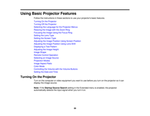 Page 89Using Basic Projector Features
Follow the instructions in these sections to use your projectors basic features.
Turning On the Projector
Turning Off the Projector
Selecting the Language for the Projector Menus
Resizing the Image with the Zoom Ring
Focusing the Image Using the Focus Ring
Setting the Lens Type
Setting the Screen Type
Adjusting the Image Position Using Screen Position
Adjusting the Image Position Using Lens Shift
Displaying a Test Pattern
Adjusting the Image Height
Image Shape
Remote...