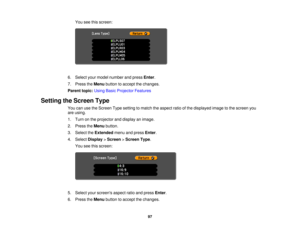 Page 97You see this screen:
6. Select your model number and press Enter.
7. Press the Menubutton to accept the changes.
Parent topic: Using Basic Projector Features
Setting the Screen Type You can use the Screen Type setting to match the aspect ratio of the displayed image to the screen you
are using.
1. Turn on the projector and display an image.
2. Press theMenubutton.
3. Select the Extendedmenu and press Enter.
4. Select Display>Screen >Screen Type.
You see this screen:
5. Select your screens aspect ratio...