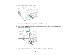Page 1202. Insert the flash drive into the
USB-Aport.
Note: Connect the flash drive directly to the projector. Do not use a hub.
3. Press and hold the Escbutton on the control panel or remote control as you connect the power cord
to the projectors power inlet.
4. When the power, Status, Lamp, and Temp lights turn on, release the Escbutton.
120   