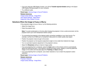 Page 171• If you are using the USB Display function, turn off the
Transfer layered windowsetting in the Epson
USB Display Settings program on your computer.
• Try a different cable.
Parent topic: Solving Image or Sound Problems
Related references
Image Quality Settings - Image Menu
Input Signal Settings - Signal Menu
Supported Video Display Formats
Solutions When the Image is Fuzzy or Blurry If the projected image is fuzzy or blurry, try the following solutions:
• Adjust the image focus.
• Clean the projector...