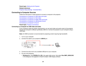 Page 29Parent topic:
Setting Up the Projector
Related references
Projector Setup Settings - Extended Menu
Connecting to Computer Sources Follow the instructions in these sections to connect a computer to the projector.
Connecting to a Computer for USB Video and Audio
Connecting to a Computer for VGA Video
Connecting to a Computer for HDMI Video and Audio
Connecting to a Computer for USB Mouse Control
Connecting to a Computer for Sound
Parent topic:Projector Connections
Connecting to a Computer for USB Video and...