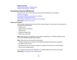 Page 39Related references
Projector Setup Settings - Extended Menu
Projector Setup Settings - ECO Menu
Connecting to External USB Devices Follow the instructions in these sections to connect external USB devices to the projector.
USB Device Projection
Connecting a USB Device or Camera to the Projector
Selecting the Connected USB Source
Disconnecting a USB Device or Camera From the Projector
Parent topic:Projector Connections
USB Device Projection You can project images and other content without using a computer...