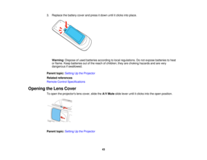 Page 433. Replace the battery cover and press it down until it clicks into place.
Warning: Dispose of used batteries according to local regulations. Do not expose batteries to heat
or flame. Keep batteries out of the reach of children; they are choking hazards and are very
dangerous if swallowed.
Parent topic: Setting Up the Projector
Related references
Remote Control Specifications
Opening the Lens Cover To open the projectors lens cover, slide the A/V Muteslide lever until it clicks into the open position....
