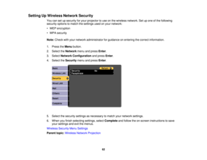 Page 62Setting Up Wireless Network Security
You can set up security for your projector to use on the wireless network. Set up one of the following
security options to match the settings used on your network:
• WEP encryption
• WPA security
Note:Check with your network administrator for guidance on entering the correct information.
1. Press the Menubutton.
2. Select the Networkmenu and press Enter.
3. Select Network Configuration and pressEnter.
4. Select the Securitymenu and press Enter.
5. Select the security...