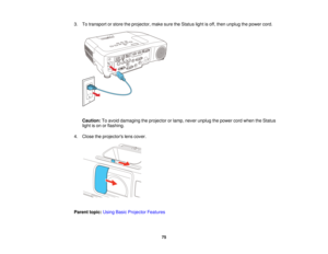 Page 753. To transport or store the projector, make sure the Status light is off, then unplug the power cord.
Caution: To avoid damaging the projector or lamp, never unplug the power cord when the Status
light is on or flashing.
4. Close the projectors lens cover.
Parent topic: Using Basic Projector Features
75   