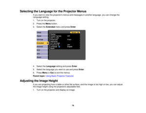 Page 76Selecting the Language for the Projector Menus
If you want to view the projectors menus and messages in another language, you can change the
Language setting.
1. Turn on the projector.
2. Press theMenubutton.
3. Select the Extendedmenu and press Enter.
4. Select the Languagesetting and press Enter.
5. Select the language you want to use and press Enter.
6. Press MenuorEsc to exit the menus.
Parent topic: Using Basic Projector Features
Adjusting the Image Height If you are projecting from a table or other...