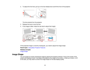 Page 772. To adjust the front foot, pull up on the foot release lever and lift the front of the projector.
The foot extends from the projector.
3. Release the lever to lock the foot.
4. If the image is tilted, rotate the rear feet to adjust their height.
If the projected image is unevenly rectangular, you need to adjust the image shape.
Parent topic: Using Basic Projector Features
Related concepts
Image Shape
Image Shape You can project an evenly rectangular image by placing the projector directly in front of...