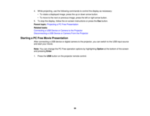 Page 994. While projecting, use the following commands to control the display as necessary:
• To rotate a displayed image, press the up or down arrow button.
• To move to the next or previous image, press the left or right arrow button.
5. To stop the display, follow the on-screen instructions or press the Escbutton.
Parent topic: Projecting a PC Free Presentation
Related tasks
Connecting a USB Device or Camera to the Projector
Disconnecting a USB Device or Camera From the Projector
Starting a PC Free Movie...