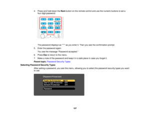Page 1074. Press and hold down the
Numbutton on the remote control and use the numeric buttons to set a
four-digit password.
The password displays as **** as you enter it. Then you see the confirmation prompt.
5. Enter the password again. You see the message Password accepted.
6. Press Escto return to the menu.
7. Make a note of the password and keep it in a safe place in case you forget it.
Parent topic: Password Security Types
Selecting Password Security Types After setting a password, you see this menu,...