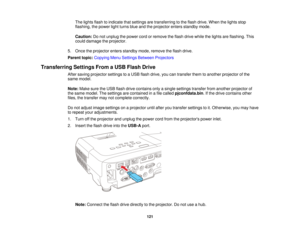 Page 121The lights flash to indicate that settings are transferring to the flash drive. When the lights stop
flashing, the power light turns blue and the projector enters standby mode.
Caution:
Do not unplug the power cord or remove the flash drive while the lights are flashing. This
could damage the projector.
5. Once the projector enters standby mode, remove the flash drive.
Parent topic: Copying Menu Settings Between Projectors
Transferring Settings From a USB Flash Drive After saving projector settings to a...