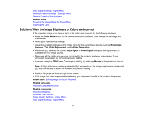 Page 172Input Signal Settings - Signal Menu
Projector Feature Settings - Settings Menu
General Projector Specifications
Related tasks
Focusing the Image Using the Focus Ring
Cleaning the Lens
Solutions When the Image Brightness or Colors are Incorrect If the projected image is too dark or light, or the colors are incorrect, try the following solutions:
• Press theColor Mode button on the remote control to try different color modes for the image and
environment.
• Check your video source settings.
• Adjust the...