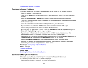 Page 173Projector Setup Settings - ECO Menu
Solutions to Sound Problems If there is no sound when you expect it or the volume is too low or high, try the following solutions:
• Adjust the projectors volume settings.
• Press theA/V Mutebutton on the remote control to resume video and audio if they were temporarily
stopped.
• Press the Source Search orSearch button to switch to the correct input source, if necessary.
• Check your computer or video source to make sure the volume is turned up and the audio output is...
