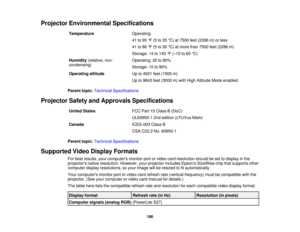 Page 186Projector Environmental Specifications
Temperature Operating:
41 to 95 °F (5 to 35 °C) at 7500 feet (2286 m) or less
41 to 86 °F (5 to 30 °C) at more than 7500 feet (2286 m)
Storage: 14 to 140 °F (–10 to 60 °C)
Humidity (relative, non- Operating: 20 to 80%
condensing) Storage: 10 to 90%
Operating altitude Up to 4921 feet (1500 m)
Up to 9843 feet (3000 m) with High Altitude Mode enabled
Parent topic: Technical Specifications
Projector Safety and Approvals Specifications United States FCC Part 15 Class B...