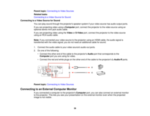 Page 36Parent topic:
Connecting to Video Sources
Related tasks
Connecting to a Video Source for Sound
Connecting to a Video Source for Sound You can play sound through the projectors speaker system if your video source has audio output ports.
If you are projecting video using a Computerport, connect the projector to the video source using an
optional stereo mini-jack audio cable.
If you are projecting video using the VideoorS-Video port, connect the projector to the video source
using an RCA audio cable.
Note:...