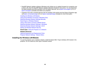 Page 49• EasyMP Network Updater software (Windows only) allows you to update firmware for a projector over
a wired LAN. See the EasyMP Network Updater Operation Guide for instructions. You can download
the latest software and documentation from the Epson web site. Go to epson.com/support(U.S.) or
epson.ca/support (Canada) and select your projector.
• Projection from iOS or Android devices with the wireless LAN module and free Epson iProjection app; visit epson.com/projectorapp (U.S.) orepson.ca/projectorapp...
