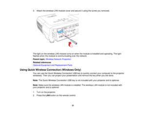 Page 513. Attach the wireless LAN module cover and secure it using the screw you removed.
The light on the wireless LAN module turns on when the module is installed and operating. The light
flashes when the module is communicating over the network.
Parent topic:
Wireless Network Projection
Related references
Optional Equipment and Replacement Parts
Using Quick Wireless Connection (Windows Only) You can use the Quick Wireless Connection USB key to quickly connect your computer to the projector
wirelessly. Then...