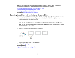 Page 78When you turn on automatic keystone correction in your projectors Settings menu, your projector
automatically corrects vertical keystone effects when you reposition the projector.
Correcting Image Shape with the Horizontal Keystone Slider
Correcting Image Shape with the Keystone Buttons
Correcting Image Shape with Quick Corner
Parent topic:
Using Basic Projector Features
Correcting Image Shape with the Horizontal Keystone Slider You can use the projectors horizontal keystone slider to correct the shape...