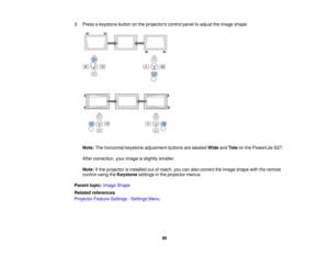 Page 803. Press a keystone button on the projectors control panel to adjust the image shape.
Note: The horizontal keystone adjustment buttons are labeled WideandTele on the PowerLite S27.
After correction, your image is slightly smaller.
Note: If the projector is installed out of reach, you can also correct the image shape with the remote
control using the Keystonesettings in the projector menus.
Parent topic: Image Shape
Related references
Projector Feature Settings - Settings Menu
80   