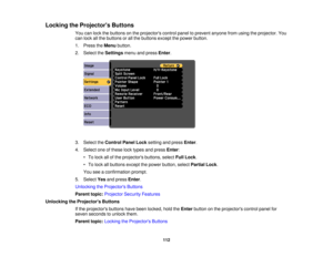 Page 112Locking the Projectors Buttons
You can lock the buttons on the projectors control panel to prevent anyone from using the projector. You
can lock all the buttons or all the buttons except the power button.
1. Press theMenubutton.
2. Select the Settingsmenu and press Enter.
3. Select the Control Panel Lock setting and pressEnter.
4. Select one of these lock types and press Enter:
• To lock all of the projectors buttons, select Full Lock.
• To lock all buttons except the power button, select Partial Lock....