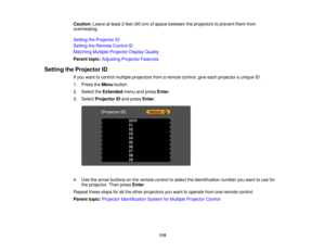 Page 115Caution:
Leave at least 2 feet (60 cm) of space between the projectors to prevent them from
overheating.
Setting the Projector ID
Setting the Remote Control ID
Matching Multiple-Projector Display Quality
Parent topic: Adjusting Projector Features
Setting the Projector ID If you want to control multiple projectors from a remote control, give each projector a unique ID.
1. Press theMenubutton.
2. Select the Extendedmenu and press Enter.
3. Select Projector ID and pressEnter.
4. Use the arrow buttons on the...