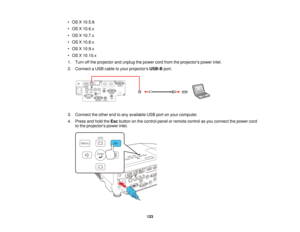 Page 123• OS X 10.5.8
• OS X 10.6.x
• OS X 10.7.x
• OS X 10.8.x
• OS X 10.9.x
• OS X 10.10.x
1. Turn off the projector and unplug the power cord from the projectors power inlet.
2. Connect a USB cable to your projectors
USB-Bport.
3. Connect the other end to any available USB port on your computer.
4. Press and hold the Escbutton on the control panel or remote control as you connect the power cord
to the projectors power inlet.
123   