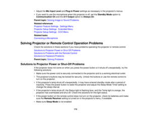 Page 174• Adjust the
Mic Input Level andPlug-in Power settings as necessary in the projectors menus.
• If you want to use the microphone when the projector is off, set the Standby Modeoption to
Communication On and theA/V Output option toAlways On.
Parent topic: Solving Image or Sound Problems
Related references
Projector Feature Settings - Settings Menu
Projector Setup Settings - Extended Menu
Projector Setup Settings - ECO Menu
Related tasks
Connecting a Microphone
Solving Projector or Remote Control Operation...