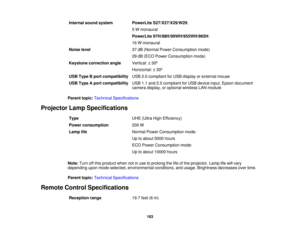 Page 183Internal sound system PowerLite S27/X27/X29/W29:
5 W monaural
PowerLite 97H/98H/99WH/955WH/965H:
16 W monaural
Noise level 37 dB (Normal Power Consumption mode)
29 dB (ECO Power Consumption mode)
Keystone correction angle Vertical: ± 30º
Horizontal: ± 30º
USB Type B port compatibility USB 2.0 compliant for USB display or external mouse
USB Type A port compatibility USB 1.1 and 2.0 compliant for USB device input, Epson document
camera display, or optional wireless LAN module
Parent topic: Technical...