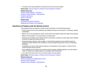 Page 175• The power cord may be defective. Disconnect the cord and contact Epson.
Parent topic:
Solving Projector or Remote Control Operation Problems
Related references
Projector Setup Settings - ECO Menu
Projector Feature Settings - Settings Menu
Projector Light Status
Where to Get Help
Related tasks
Unlocking the Projectors Buttons
Replacing the Remote Control Batteries
Solutions to Problems with the Remote Control If the projector does not respond to remote control commands, try the following solutions:
•...