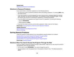 Page 176Related tasks
Replacing the Remote Control Batteries
Solutions to Password Problems If you cannot enter or remember a password, try the following solutions:
• You may have turned on password protection without first setting a password. Try entering 0000using
the remote control.
• If you have entered an incorrect password too many times and see a message displaying a request code, write down the code and contact Epson. Do not attempt to enter the password again. Provide
the request code and proof of...