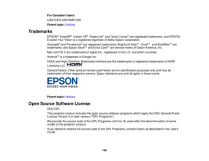 Page 196For Canadian Users
CAN ICES-3(B)/NMB-3(B)
Parent topic:
Notices
Trademarks EPSON®
, EasyMP ®
, Instant Off ®
, PowerLite ®
, and Quick Corner ®
are registered trademarks, and EPSON
Exceed Your Vision is a registered logomark of Seiko Epson Corporation.
Accolade ®
and PrivateLine ®
are registered trademarks; BrightLink Solo TM
, Duet TM
, and SizeWise TM
are
trademarks; and Epson Store SM
and Extra Care SM
are service marks of Epson America, Inc.
Mac and OS X are trademarks of Apple Inc., registered in...