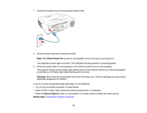 Page 731. Connect the power cord to the projectors power inlet.
2. Plug the power cord into an electrical outlet.
Note: WithDirect Power On turned on, the projector turns on as soon as you plug it in.
The projectors power light turns blue. This indicates that the projector is receiving power.
3. Press the power button on the projector or the remote control to turn on the projector. The projector beeps and the Status light flashes blue as the projector warms up. Once the projector
is warmed up, the Status light...