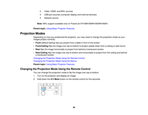 Page 892 Video, HDMI, and MHL sources
3 USB port sources (computer display and external devices)
4 Network source
Note: MHL support available only on PowerLite 97H/98H/99WH/955WH/965H.
Parent topic: Using Basic Projector Features
Projection Modes Depending on how you positioned the projector, you may need to change the projection mode so your
images project correctly.
•Front (default setting) lets you project from a table in front of the screen.
• Front/Ceiling flips the image over top-to-bottom to project...