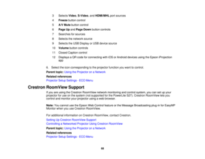 Page 683 Selects
Video,S-Video, and HDMI/MHLport sources
4 Freeze button control
5 A/V Mute button control
6 Page Up andPage Down button controls
7 Searches for sources
8 Selects the network source
9 Selects the USB Display or USB device source
10 Volume button controls
11 Closed Caption control
12 Displays a QR code for connecting with iOS or Android devices using the Epson iProjection app
6. Select the icon corresponding to the projector function you want to control.
Parent topic: Using the Projector on a...