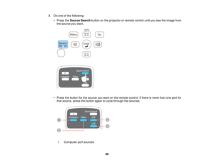 Page 883. Do one of the following:
• Press the Source Search button on the projector or remote control until you see the image from
the source you want.
• Press the button for the source you want on the remote control. If there is more than one port for that source, press the button again to cycle through the sources.
1 Computer port sources 88    