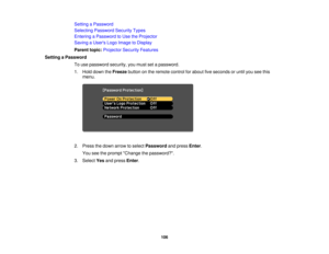 Page 106Setting a Password
Selecting Password Security Types
Entering a Password to Use the Projector
Saving a Users Logo Image to Display
Parent topic:
Projector Security Features
Setting a Password To use password security, you must set a password.
1. Hold down the Freezebutton on the remote control for about five seconds or until you see this
menu.
2. Press the down arrow to select Passwordand pressEnter.
You see the prompt Change the password?.
3. Select Yesand press Enter.
106 