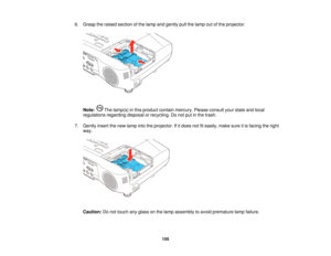 Page 1556. Grasp the raised section of the lamp and gently pull the lamp out of the projector.
Note: The lamp(s) in this product contain mercury. Please consult your state and local
regulations regarding disposal or recycling. Do not put in the trash.
7. Gently insert the new lamp into the projector. If it does not fit easily, make sure it is facing the right way.
Caution: Do not touch any glass on the lamp assembly to avoid premature lamp failure.
155    