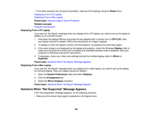 Page 168• If the other solutions do not solve the problem, reset all of the settings using the
Resetmenu.
Displaying From a PC Laptop
Displaying From a Mac Laptop
Parent topic: Solving Image or Sound Problems
Related concepts
Projector Connections
Displaying From a PC Laptop If you see the No Signal message when you display from a PC laptop, you need to set up the laptop to
display on an external monitor.
1. Hold down the laptops Fnkey and press the key labelled with a monitor icon or CRT/LCD. (See
your laptop...