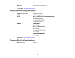 Page 184Batteries
Two alkaline or manganese AA
Parent topic: Technical Specifications
Projector Dimension Specifications Height(excluding feet) 3.43 inches (87 mm)
Width 11.69 inches (297 mm)
Depth PowerLite S27/X27/X29/W29/97H/98H/99WH:
9.61 inches (244 mm)
PowerLite 955WH/965H:
10.59 inches (269 mm)
Weight PowerLite S27:
5.6 lb (2.5 kg)
PowerLite X27/X29/W29:
5.8 lb (2.6 kg)
PowerLite 97H/98H/99WH:
6.0 lb (2.7 kg)
PowerLite 955WH/965H:
6.4 lb (2.9 kg)
Parent topic: Technical Specifications
Projector Electrical...