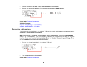 Page 383. Connect one end of the cable to your external speakers as necessary.
4. Connect the stereo mini-jack end of the cable to your projectors
Audio Outport.
Parent topic: Projector Connections
Related references
Projector Setup Settings - Extended Menu
Projector Setup Settings - ECO Menu
Connecting a Microphone You can connect a microphone to the projectors Micport to provide audio support during presentations
(PowerLite 97H/98H/99WH/955WH/965H).
Note: If you connect a condenser microphone with plug-in...