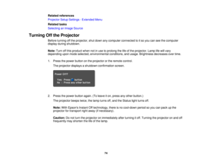 Page 74Related references
Projector Setup Settings - Extended Menu
Related tasks
Selecting an Image Source
Turning Off the Projector Before turning off the projector, shut down any computer connected to it so you can see the computer
display during shutdown.
Note:Turn off this product when not in use to prolong the life of the projector. Lamp life will vary
depending upon mode selected, environmental conditions, and usage. Brightness decreases over time.
1. Press the power button on the projector or the remote...