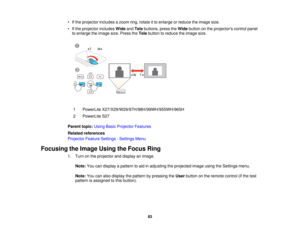 Page 83• If the projector includes a zoom ring, rotate it to enlarge or reduce the image size.
• If the projector includes
WideandTele buttons, press the Widebutton on the projectors control panel
to enlarge the image size. Press the Telebutton to reduce the image size.
1 PowerLite X27/X29/W29/97H/98H/99WH/955WH/965H
2 PowerLite S27
Parent topic: Using Basic Projector Features
Related references
Projector Feature Settings - Settings Menu
Focusing the Image Using the Focus Ring 1. Turn on the projector and...