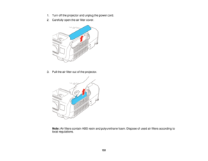 Page 1511. Turn off the projector and unplug the power cord.
2. Carefully open the air filter cover.
3. Pull the air filter out of the projector.
Note: Air filters contain ABS resin and polyurethane foam. Dispose of used air filters according to
local regulations.
151   