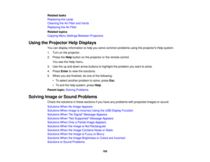 Page 165Related tasks
Replacing the Lamp
Cleaning the Air Filter and Vents
Replacing the Air Filter
Related topics
Copying Menu Settings Between Projectors
Using the Projector Help Displays You can display information to help you solve common problems using the projectors Help system.
1. Turn on the projector.
2. Press theHelpbutton on the projector or the remote control.
You see the Help menu.
3. Use the up and down arrow buttons to highlight the problem you want to solve.
4. Press Enterto view the solutions....