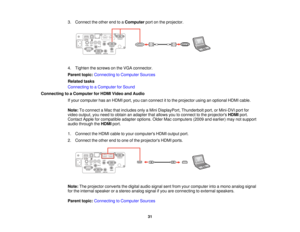 Page 313. Connect the other end to a
Computerport on the projector.
4. Tighten the screws on the VGA connector.
Parent topic: Connecting to Computer Sources
Related tasks
Connecting to a Computer for Sound
Connecting to a Computer for HDMI Video and Audio If your computer has an HDMI port, you can connect it to the projector using an optional HDMI cable.
Note:To connect a Mac that includes only a Mini DisplayPort, Thunderbolt port, or Mini-DVI port for
video output, you need to obtain an adapter that allows you...