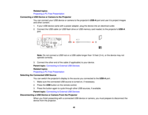 Page 40Related topics
Projecting a PC Free Presentation
Connecting a USB Device or Camera to the Projector You can connect your USB device or camera to the projectors USB-Aport and use it to project images
and other content.
1. If your USB device came with a power adapter, plug the device into an electrical outlet.
2. Connect the USB cable (or USB flash drive or USB memory card reader) to the projectors USB-A
port.
Note: Do not connect a USB hub or a USB cable longer than 10 feet (3 m), or the device may not...