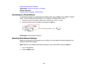 Page 45Selecting Wired Network Settings
Parent topic:
Using the Projector on a Network
Related references
Projector Network Settings - Network Menu
Connecting to a Wired Network To connect the projector to a wired local area network (LAN), use a 100Base-TX or 10Base-T network
cable. To ensure proper data transmission, use a Category 5 shielded cable or better.
1. Connect one end of the network cable to your network hub, switch, or router.
2. Connect the other end of the cable to the projectors LANport.
Parent...
