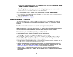 Page 48• If you must set addresses manually, turn off
DHCPand enter the projectors IP Address,Subnet
Mask, and Gateway Address as needed.
Note: To highlight the numbers you want from the displayed keyboard, press the arrow buttons on
the remote control. To select a highlighted number, press Enter.
10. To prevent display of the IP address on the standby screen, turn off IP Address Display.
11. When you finish selecting settings, select Completeand follow the on-screen instructions to save
your settings and exit...