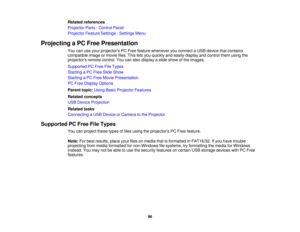 Page 96Related references
Projector Parts - Control Panel
Projector Feature Settings - Settings Menu
Projecting a PC Free Presentation You can use your projectors PC Free feature whenever you connect a USB device that contains
compatible image or movie files. This lets you quickly and easily display and control them using the
projectors remote control. You can also display a slide show of the images.
Supported PC Free File Types
Starting a PC Free Slide Show
Starting a PC Free Movie Presentation
PC Free Display...