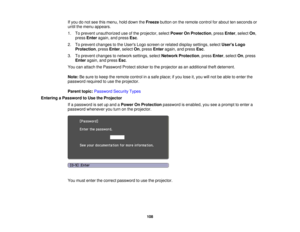 Page 108If you do not see this menu, hold down the
Freezebutton on the remote control for about ten seconds or
until the menu appears.
1. To prevent unauthorized use of the projector, select Power On Protection, pressEnter, selectOn,
press Enter again, and press Esc.
2. To prevent changes to the Users Logo screen or related display settings, select Users Logo
Protection, press Enter, selectOn, pressEnteragain, and press Esc.
3. To prevent changes to network settings, select Network Protection, pressEnter,...